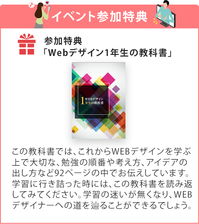特典「Webデザイン1年生の教科書」この教科書に沿ってデザイン制作していくことで、出戻りが無くなります。まさに失敗のしようがないデザインをスマートに作り上げていきます。デザインに行き詰ってしまった時には、この教科書を読み返してみてください。デザインの迷いが一切無くなり、アイデアが源泉のようにあふれ出してくるでしょう。（※本特典による結果を保証するものではありません。）